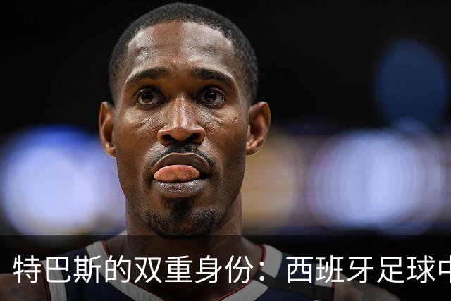 特巴斯的双重身份：西班牙足球中的隐患